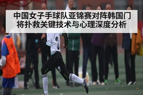 中国女子手球队亚锦赛对阵韩国门将扑救关键技术与心理深度分析