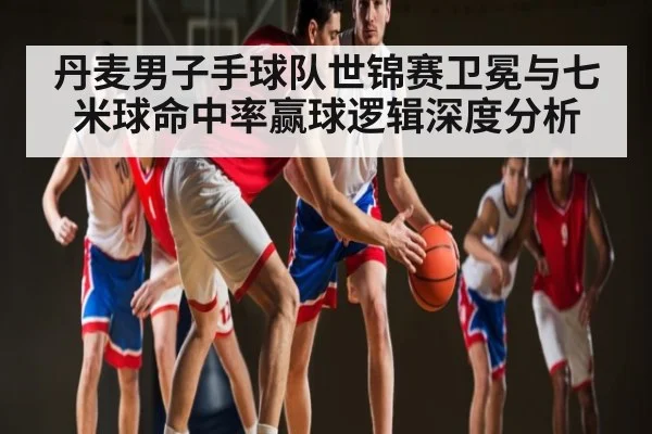丹麦男子手球队世锦赛卫冕与七米球命中率赢球逻辑深度分析